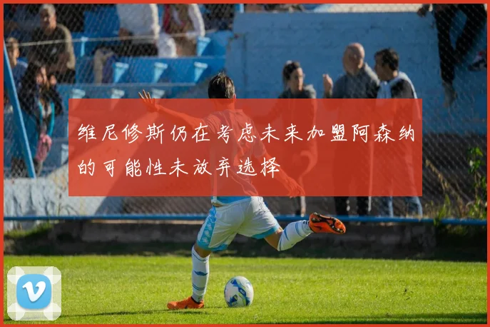 维尼修斯仍在考虑未来加盟阿森纳的可能性未放弃选择