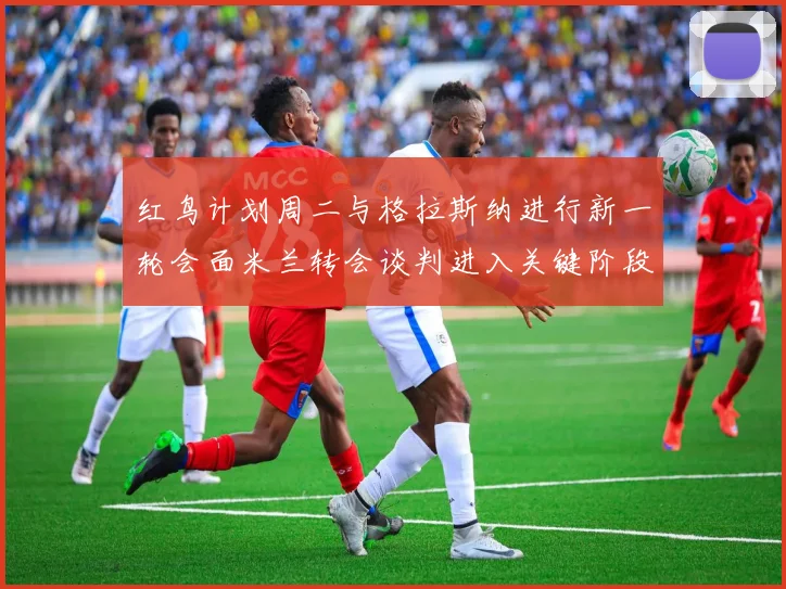 红鸟计划周二与格拉斯纳进行新一轮会面米兰转会谈判进入关键阶段