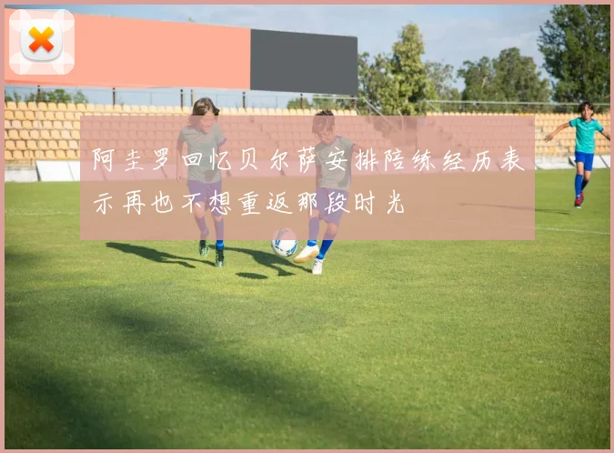 阿圭罗回忆贝尔萨安排陪练经历表示再也不想重返那段时光