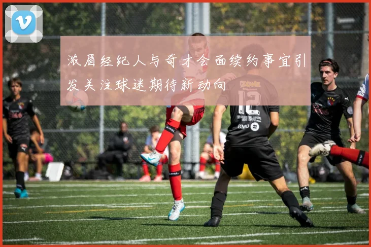 浓眉经纪人与奇才会面续约事宜引发关注球迷期待新动向