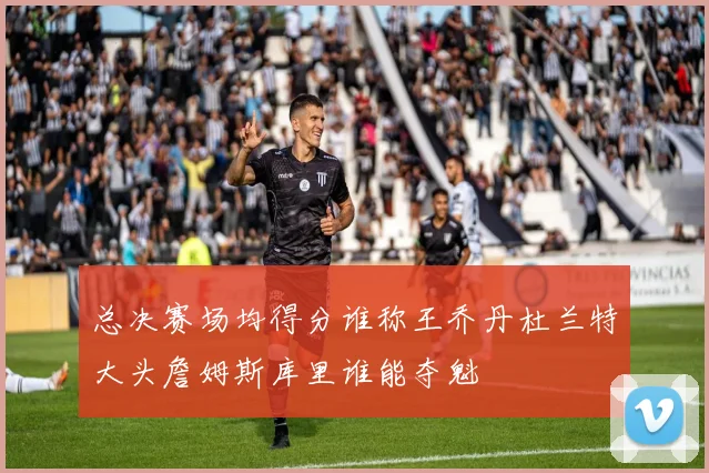 总决赛场均得分谁称王乔丹杜兰特大头詹姆斯库里谁能夺魁