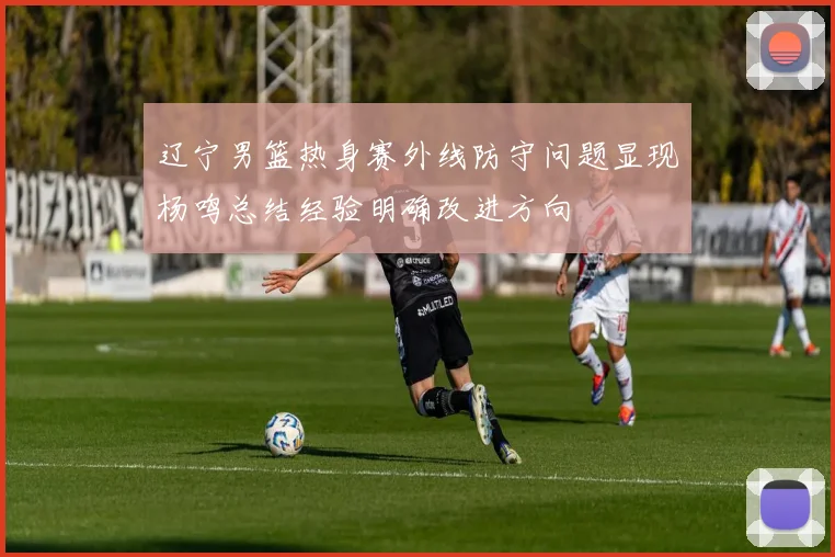 辽宁男篮热身赛外线防守问题显现杨鸣总结经验明确改进方向
