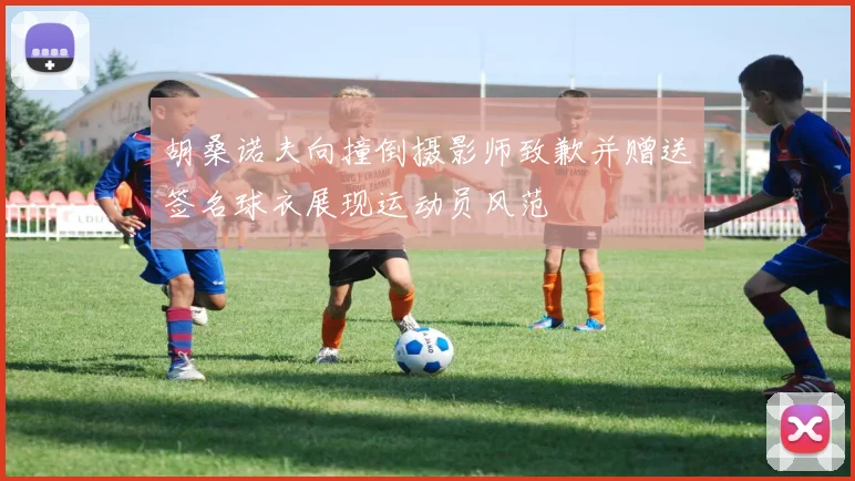 胡桑诺夫向撞倒摄影师致歉并赠送签名球衣展现运动员风范