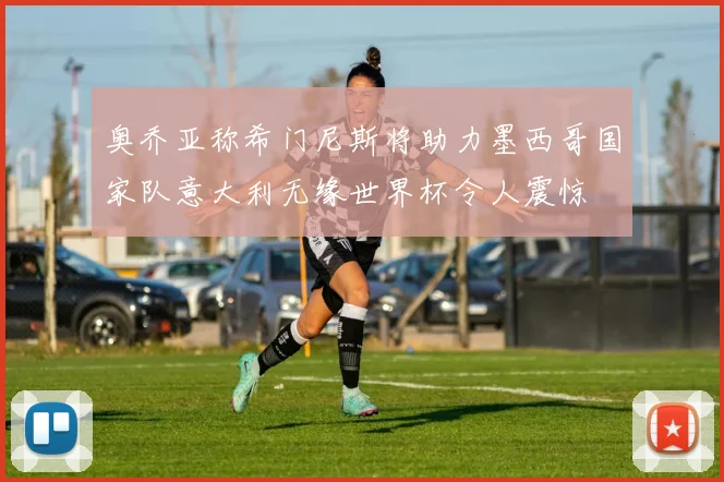 奥乔亚称希门尼斯将助力墨西哥国家队意大利无缘世界杯令人震惊