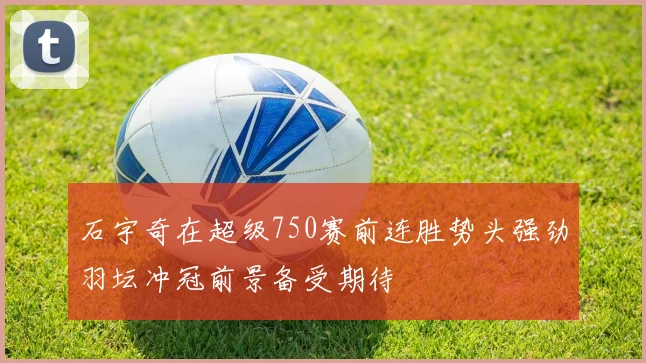 石宇奇在超级750赛前连胜势头强劲羽坛冲冠前景备受期待