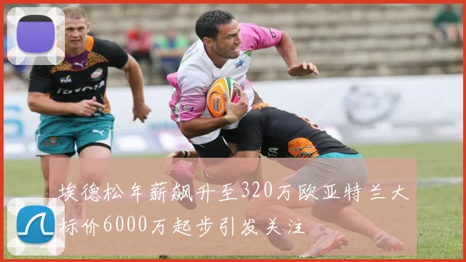 埃德松年薪飙升至320万欧亚特兰大标价6000万起步引发关注