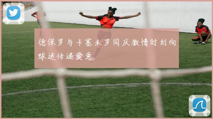 德保罗与卡塞米罗同庆激情时刻向球迷传递爱意