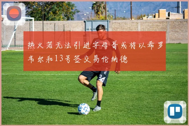 热火若无法引进字母哥或将以希罗韦尔和13号签交易伦纳德