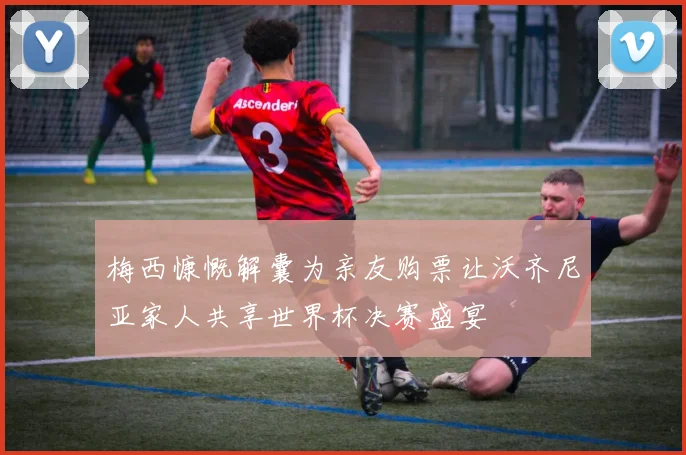 梅西慷慨解囊为亲友购票让沃齐尼亚家人共享世界杯决赛盛宴
