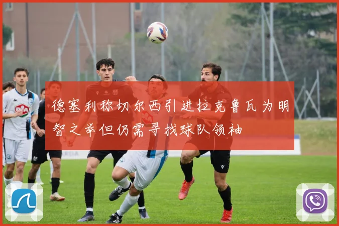 德塞利称切尔西引进拉克鲁瓦为明智之举但仍需寻找球队领袖