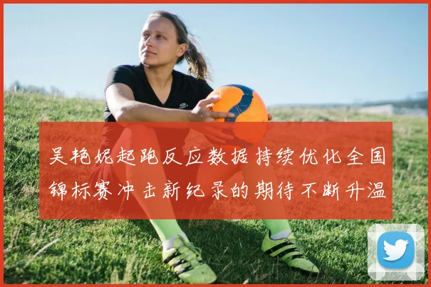 吴艳妮起跑反应数据持续优化全国锦标赛冲击新纪录的期待不断升温