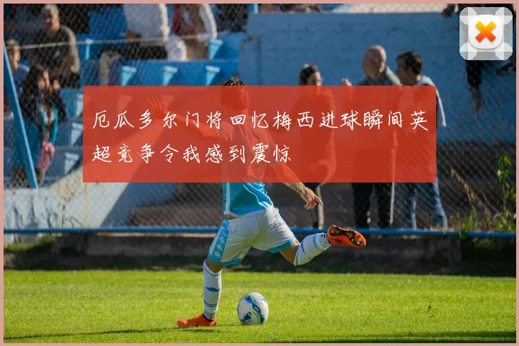 厄瓜多尔门将回忆梅西进球瞬间英超竞争令我感到震惊