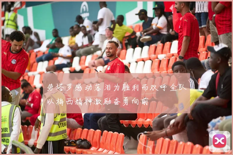 劳塔罗感动落泪为胜利而欢呼全队以梅西精神激励奋勇向前