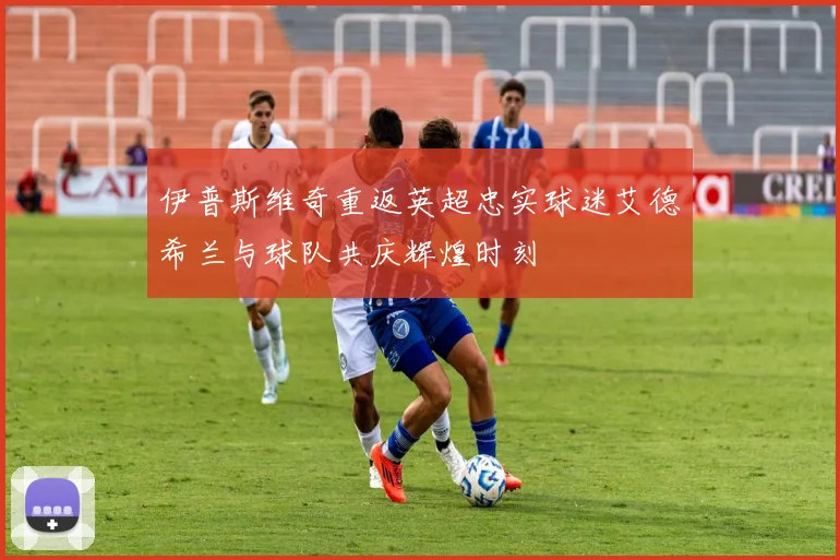 伊普斯维奇重返英超忠实球迷艾德希兰与球队共庆辉煌时刻
