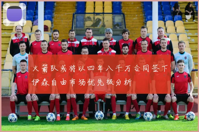 火箭队或将以四年八千万合同签下伊森自由市场优先级分析