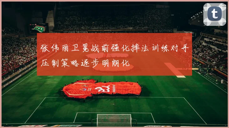 张伟丽卫冕战前强化摔法训练对手压制策略逐步明朗化