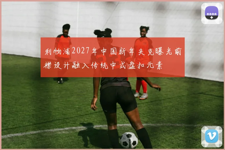 利物浦2027年中国新年夹克曝光前襟设计融入传统中式盘扣元素