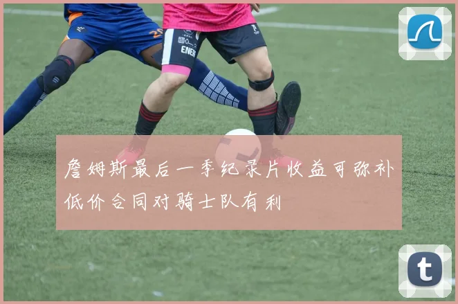 詹姆斯最后一季纪录片收益可弥补低价合同对骑士队有利