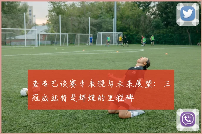 查洛巴谈赛季表现与未来展望：三冠成就将是辉煌的里程碑